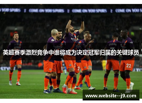 英超赛季激烈竞争中谁将成为决定冠军归属的关键球员