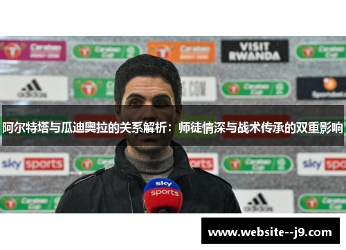 阿尔特塔与瓜迪奥拉的关系解析：师徒情深与战术传承的双重影响