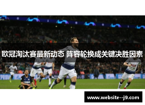 欧冠淘汰赛最新动态 阵容轮换成关键决胜因素