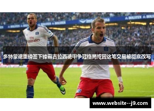 多特蒙德重磅签下锋霸吉拉西德甲争冠格局或因这笔交易被彻底改写 多特蒙德重磅签下锋霸吉拉西德甲争冠格局或因这笔交易被彻底改写
