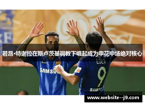 若昂·特谢拉在斯卢茨基调教下崛起成为申花中场绝对核心